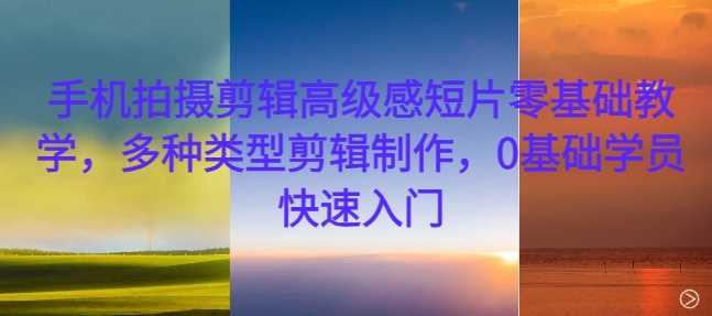 手机拍摄剪辑高级感短片零基础教学，多种类型剪辑制作，0基础学员快速入门-创富院