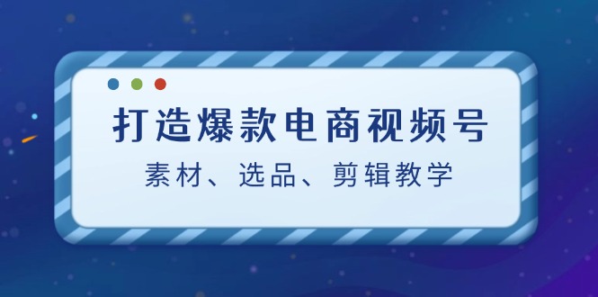 （12596期）打造爆款电商视频号：素材、选品、剪辑教程（附工具）-影创院