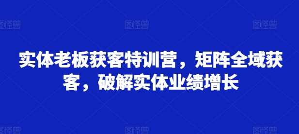 实体老板获客特训营，矩阵全域获客，破解实体业绩增长-创富院
