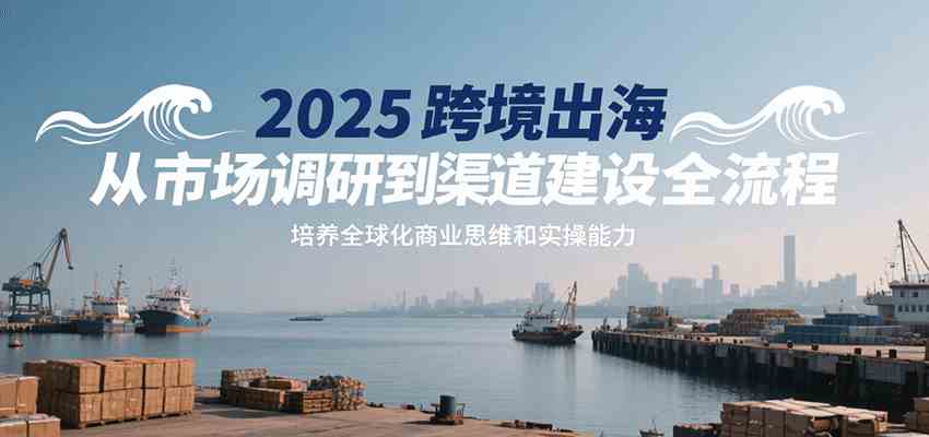 2025跨境出海从市场调研到渠道建设全流程，培养全球化商业思维和实操能力-创富院