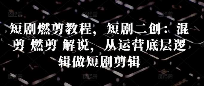 短剧燃剪教程，短剧二创：混剪 燃剪 解说，从运营底层逻辑做短剧剪辑-影创院