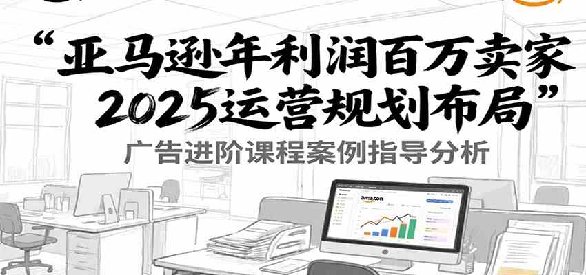 亚马逊年利润百万卖家2025运营规划布局，广告进阶课程案例指导分析-创富院
