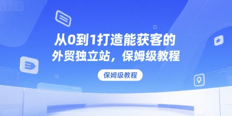 从0到1打造能获客的外贸独立站，保姆级教程-创富院