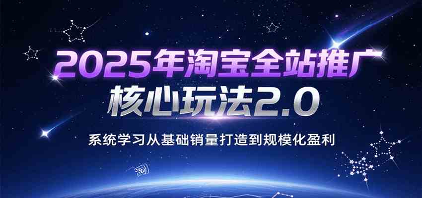 2025年淘宝全站推广核心玩法2.0，系统学习从基础销量打造到规模化盈利-创富院