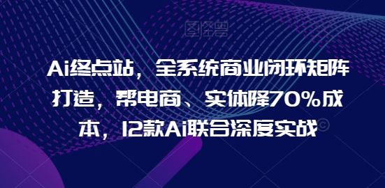 Ai终点站，全系统商业闭环矩阵打造，帮电商、实体降70%成本，12款Ai联合深度实战【0906更新】-创富院