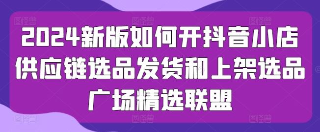 2024新版如何开抖音小店供应链选品发货和上架选品广场精选联盟-影创院