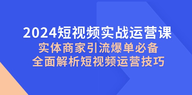2024短视频实战运营课，实体商家引流爆单必备，全面解析短视频运营技巧-创富院
