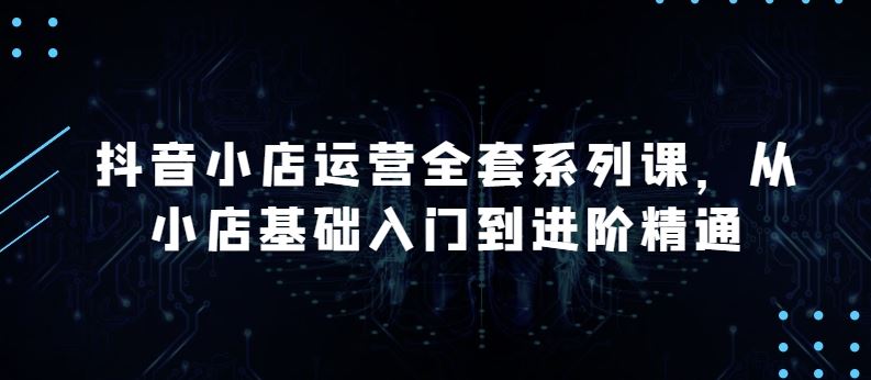 抖音小店运营全套系列课，全新升级，从小店基础入门到进阶精通，系统掌握月销百万小店的核心秘密-创富院