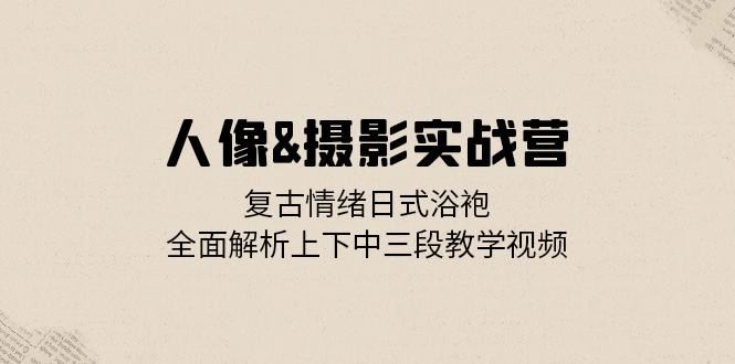 （13095期）人像&摄影实战营：复古情绪日式浴袍，全面解析上下中三段教学视频-创富院