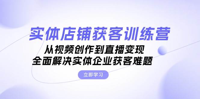 实体店铺获客特训营：从视频创作到直播变现，全面解决实体企业获客难题-创富院