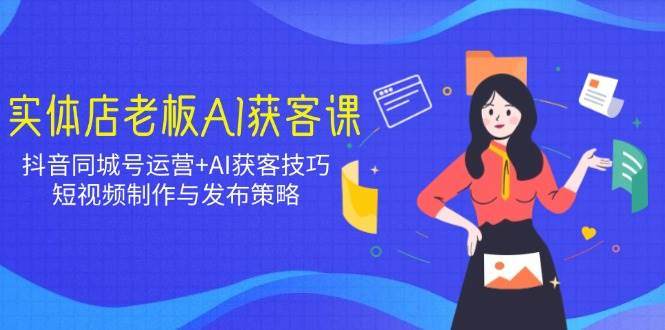实体店老板AI获客课：抖音同城号运营+AI获客技巧，短视频制作与发布策略-创富院