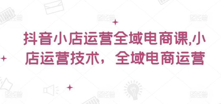 抖音小店运营全域电商课，小店运营技术，全域电商运营-创富院