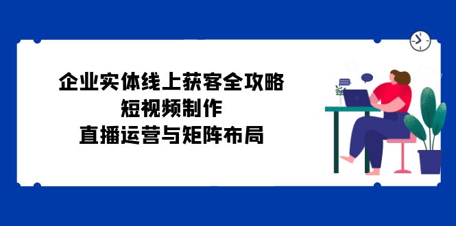 企业实体线上获客全攻略：短视频制作、直播运营与矩阵布局-创富院