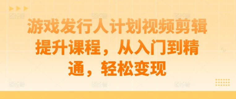 游戏发行人计划视频剪辑提升课程，从入门到精通，轻松变现-创富院