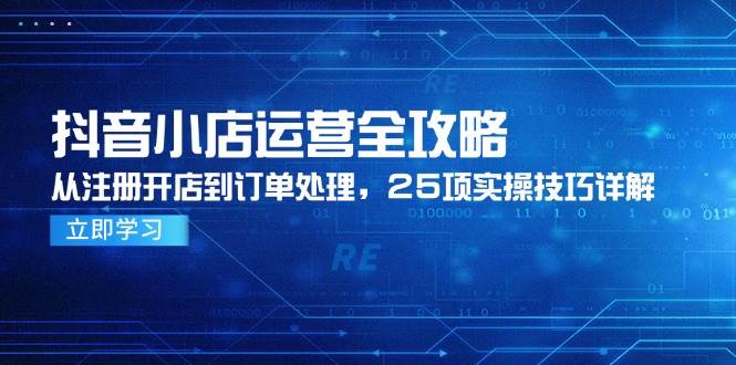 （14939期）抖音小店运营全攻略，从注册开店到订单处理，25项实操技巧详解-创富院