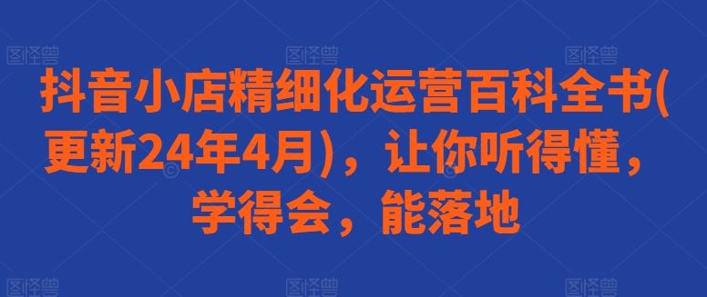 抖音小店精细化运营百科全书(更新24年4月)，让你听得懂，学得会，能落地-创富院