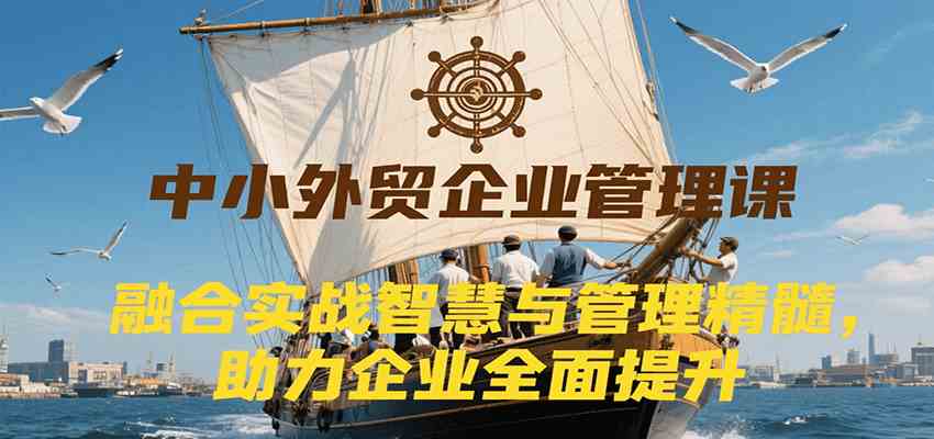 中小外贸企业管理课，融合实战智慧与管理精髓，助力企业全面提升管理水平-创富院