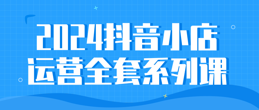2024抖音小店运营全套系列课-创富院