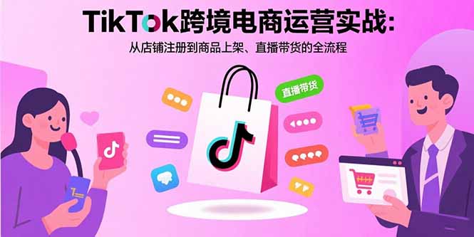 TikTok跨境电商运营实战：从店铺注册到商品上架、直播带货的全流程-创富院
