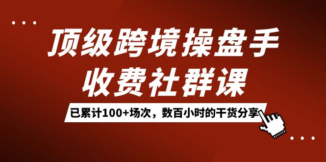 顶级跨境操盘手收费社群课：已累计 100+ 场次，数百小时的干货分享！-创富院
