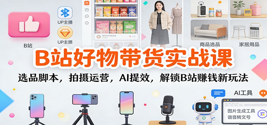 B站好物带货实战课：选品脚本，拍摄运营，AI提效，解锁B站赚钱新玩法-创富院