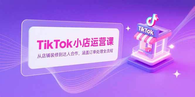 （15290期）TikTok小店运营课，从店铺装修到达人合作，涵盖订单处理全流程-创富院