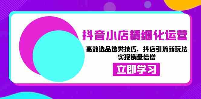 抖音小店精细化运营：高效选品选类技巧，抖店引流新玩法，实现销量倍增-创富院