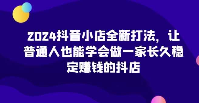2024抖音小店全新打法，让普通人也能学会做一家长久稳定赚钱的抖店（更新）-创富院