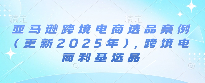 亚马逊跨境电商选品案例(更新2025年7月)，跨境电商利基选品-创富院