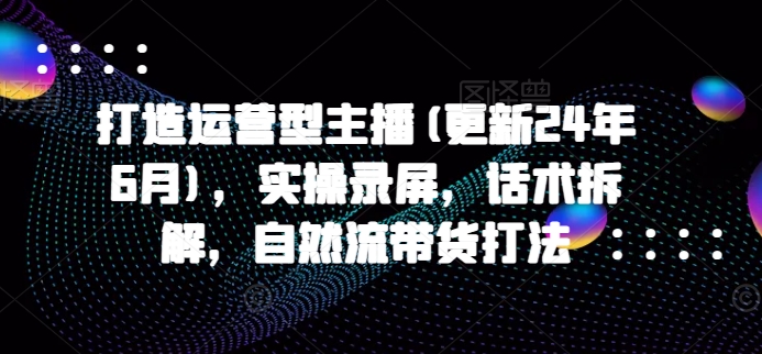 打造运营型主播(更新25年7月)，实操录屏，话术拆解，自然流带货打法-创富院