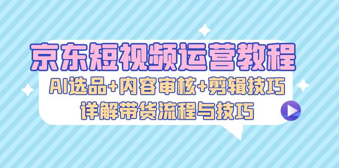 （13044期）京东短视频运营教程：AI选品+内容审核+剪辑技巧，详解带货流程与技巧-创富院