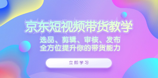 （12573期）京东短视频带货教学：选品、剪辑、审核、发布，全方位提升你的带货能力-创富院