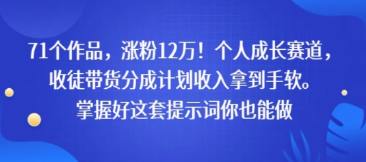 71个作品，涨粉12W！个人成长赛道，收徒带货分成计划收入拿到手软，掌握好这套提示词你也能做-创富院