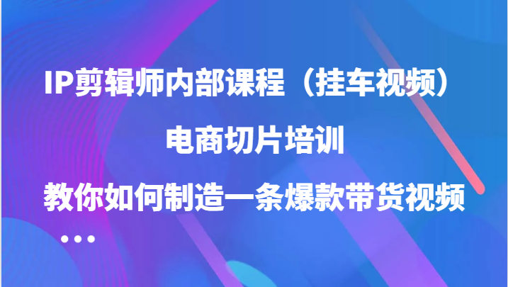 IP剪辑师内部课程（挂车视频），电商切片培训，教你如何制造一条爆款带货视频（更新）-创富院