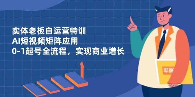 实体老板自运营特训，AI短视频矩阵应用，0-1起号全流程，实现商业增长-创富院