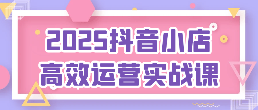 2025抖音小店高效运营实战课-创富院