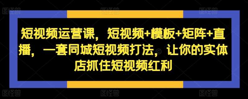 短视频运营课，短视频+模板+矩阵+直播，一套同城短视频打法，让你的实体店抓住短视频红利-创富院