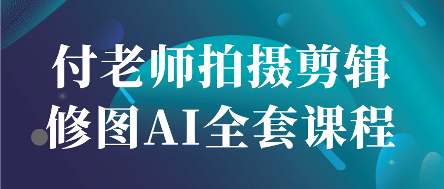 付老师拍摄剪辑修图AI全套课程-创富院