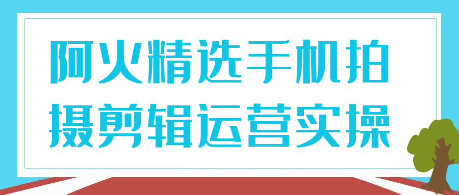 阿火精选手机拍摄剪辑运营实操-创富院