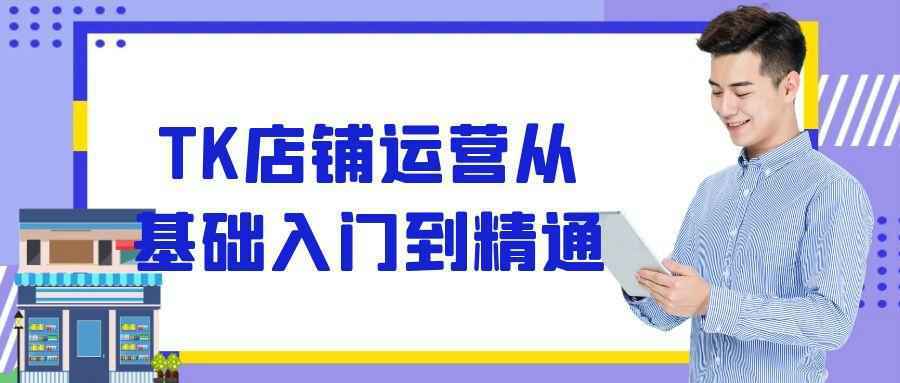 TK店铺运营从基础入门到精通-创富院
