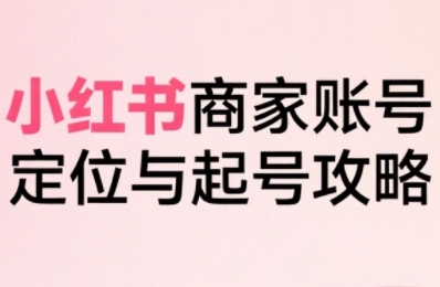 小红书电商全链路实战从定位到爆单，系统拆解小红书商家起号全流程-创富院