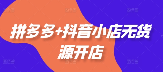 拼多多+抖音小店无货源开店，包括：选品、运营、基础、付费推广、爆款案例等(更新12月)-创富院