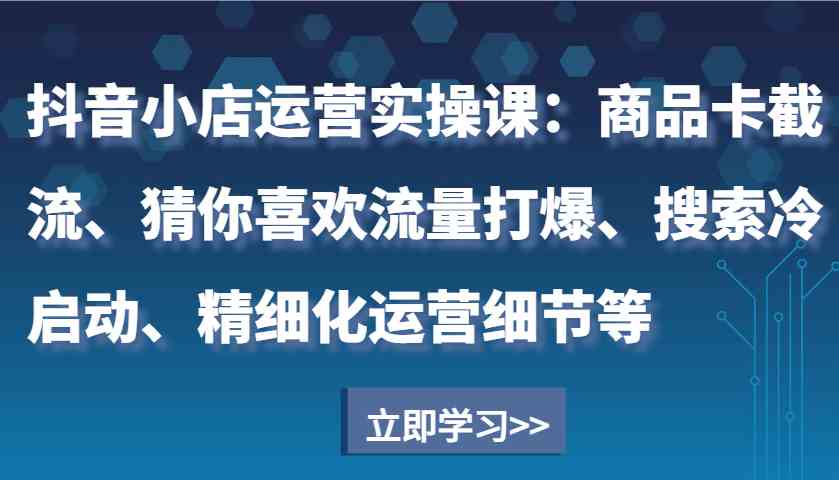 抖音小店运营实操课：商品卡截流、猜你喜欢流量打爆、搜索冷启动、精细化运营细节等-创富院