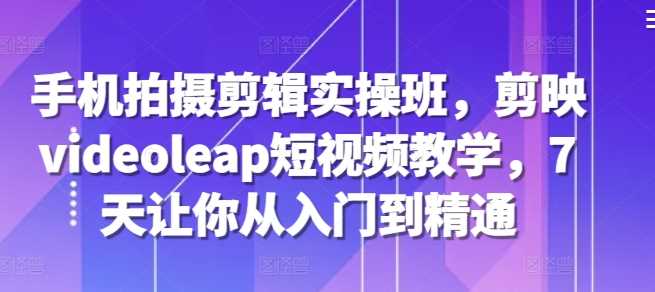 手机拍摄剪辑实操班，剪映videoleap短视频教学，7天让你从入门到精通-影创院