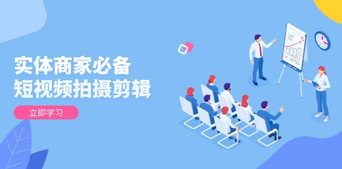 实体商家必备！短视频拍摄剪辑，从基础到进阶 全面提升视频质量与获客效果-创富院