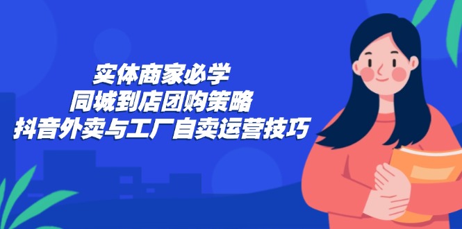 （12738期）实体商家必学：同城到店团购策略：抖音外卖与工厂自卖运营技巧-创富院