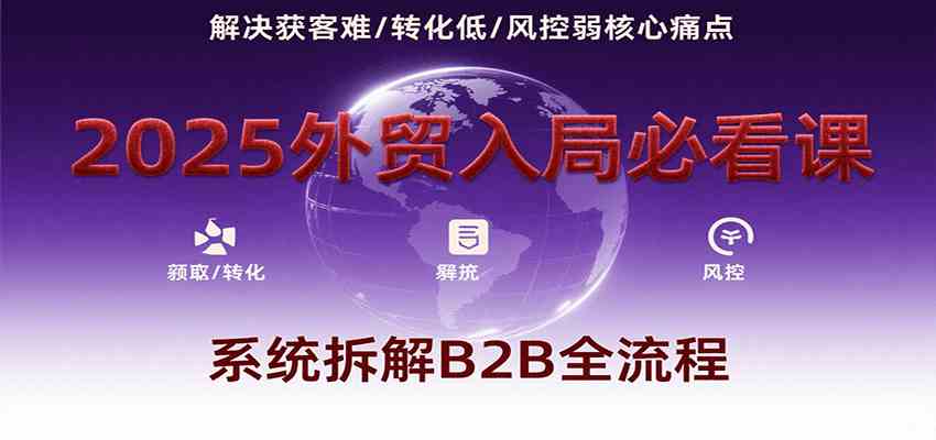 2025外贸入局必看课，系统拆解B2B全流程，解决获客难、转化低、风控弱等核心痛点-创富院