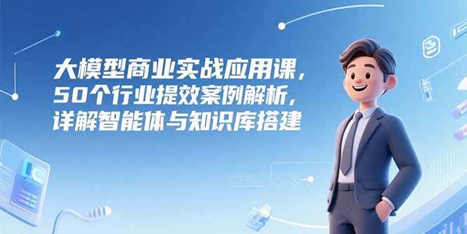 （15274期）大模型商业实战应用课，50个行业提效案例解析，详解智能体与知识库搭建-创富院